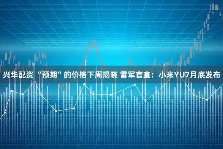 兴华配资 “预期”的价格下周揭晓 雷军官宣：小米YU7月底发布