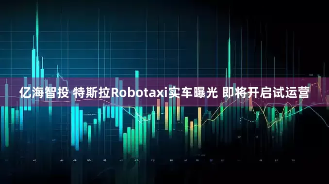亿海智投 特斯拉Robotaxi实车曝光 即将开启试运营