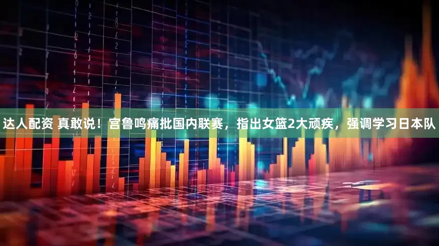 达人配资 真敢说！宫鲁鸣痛批国内联赛，指出女篮2大顽疾，强调学习日本队