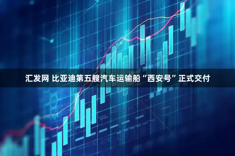 汇发网 比亚迪第五艘汽车运输船“西安号”正式交付