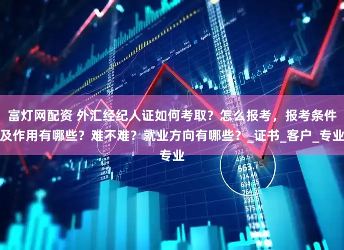 富灯网配资 外汇经纪人证如何考取？怎么报考，报考条件及作用有哪些？难不难？就业方向有哪些？_证书_客户_专业