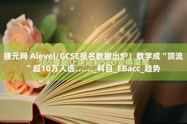 捷元网 Alevel/GCSE报名数据出炉！数学成“顶流”超10万人选…..._科目_EBacc_趋势