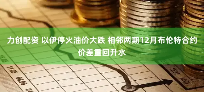力创配资 以伊停火油价大跌 相邻两期12月布伦特合约价差重回升水