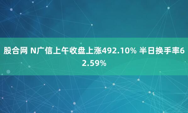 股合网 N广信上午收盘上涨492.10% 半日换手率62.59%
