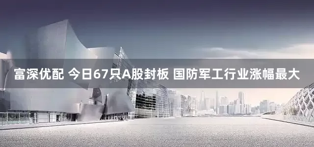 富深优配 今日67只A股封板 国防军工行业涨幅最大