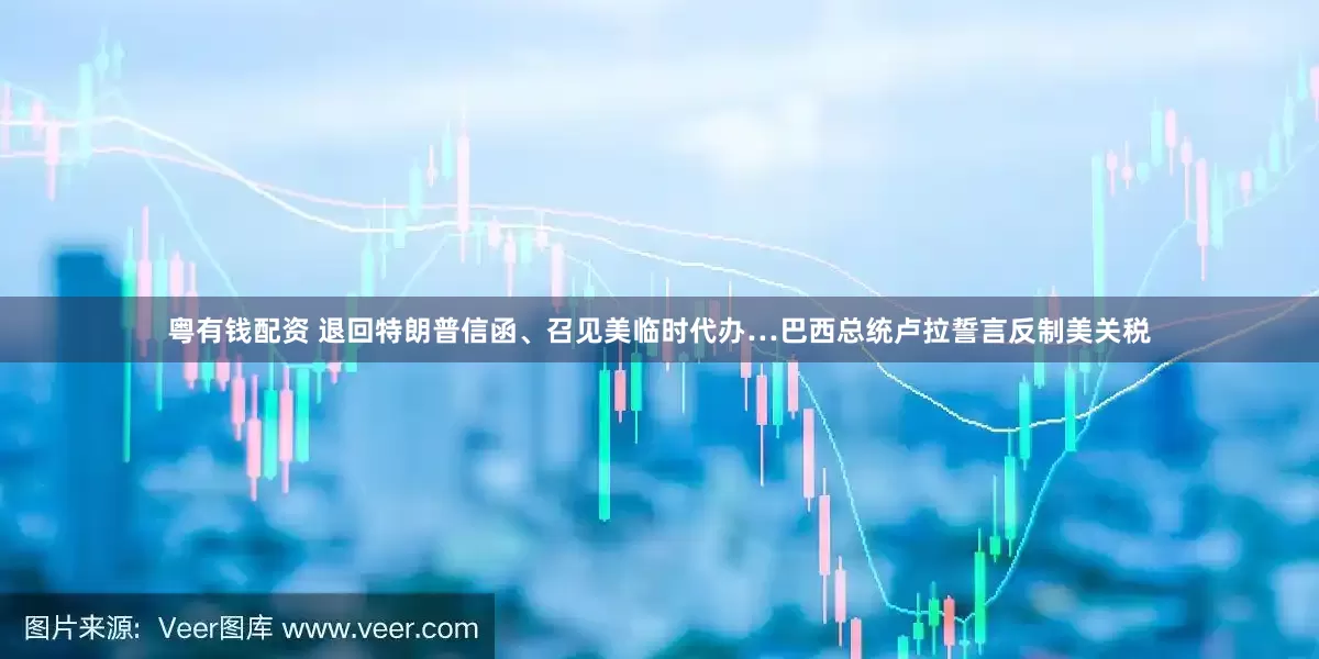 粤有钱配资 退回特朗普信函、召见美临时代办…巴西总统卢拉誓言反制美关税