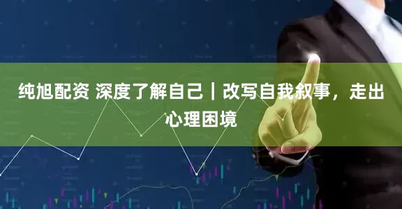 纯旭配资 深度了解自己｜改写自我叙事，走出心理困境