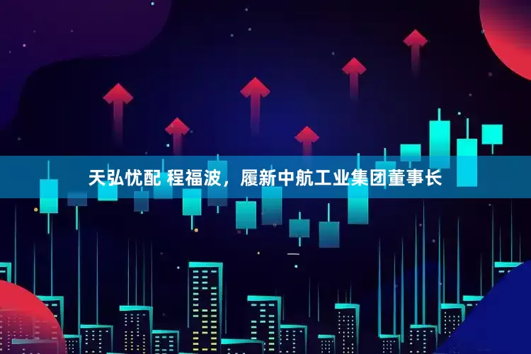 天弘忧配 程福波，履新中航工业集团董事长