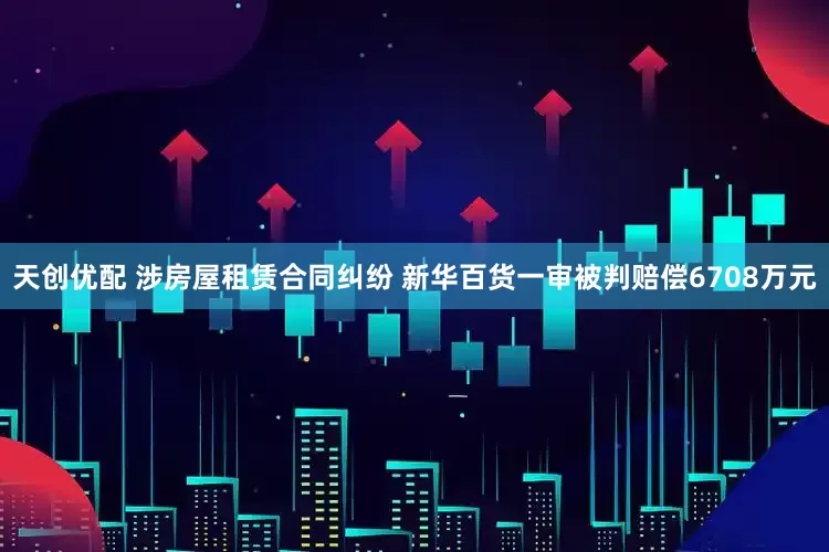 天创优配 涉房屋租赁合同纠纷 新华百货一审被判赔偿6708万元