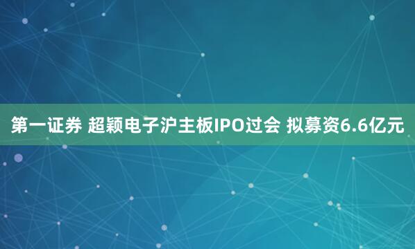 第一证券 超颖电子沪主板IPO过会 拟募资6.6亿元