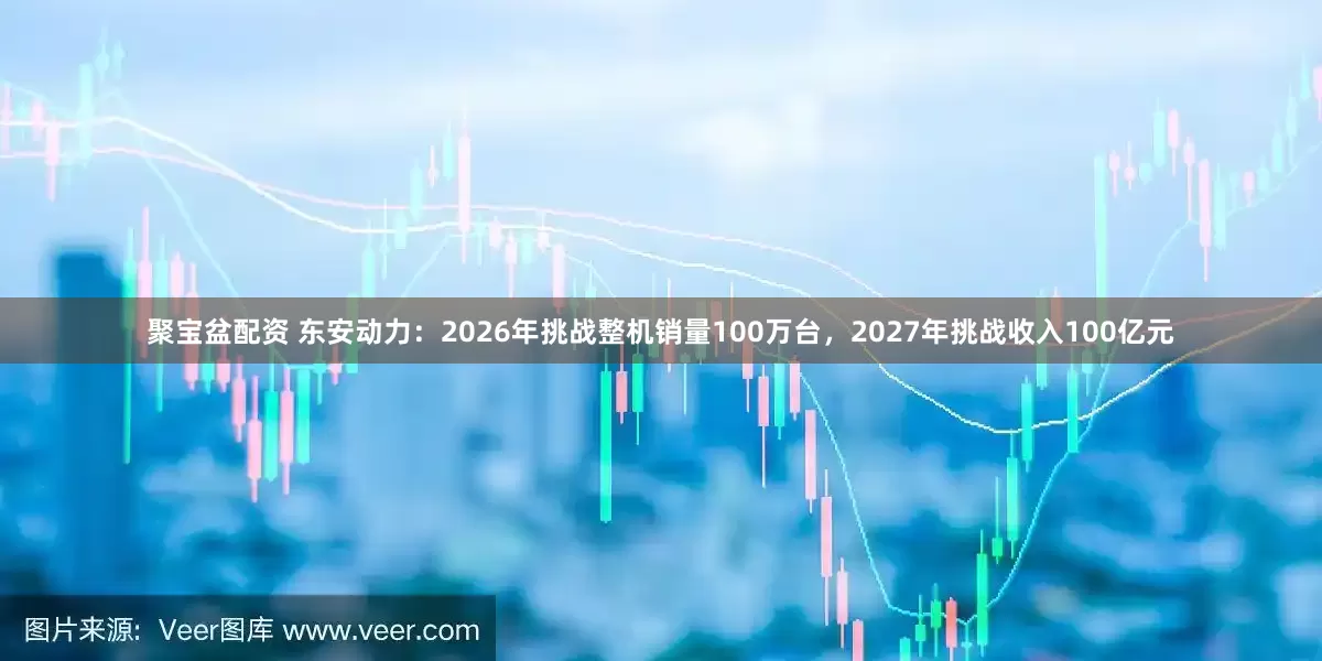 聚宝盆配资 东安动力：2026年挑战整机销量100万台，2027年挑战收入100亿元