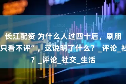 长江配资 为什么人过四十后，刷朋友圈却“只看不评”，这说明了什么？_评论_社交_生活