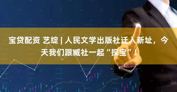 宝贷配资 艺绽 | 人民文学出版社迁入新址，今天我们跟臧社一起“探宝”！