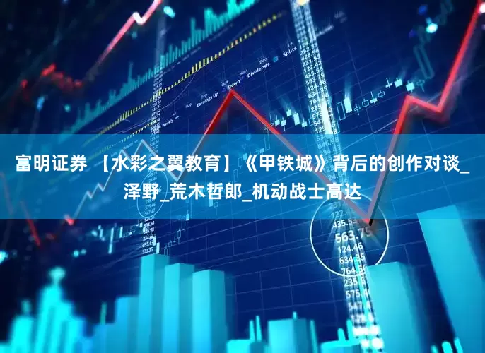 富明证券 【水彩之翼教育】《甲铁城》背后的创作对谈_泽野_荒木哲郎_机动战士高达