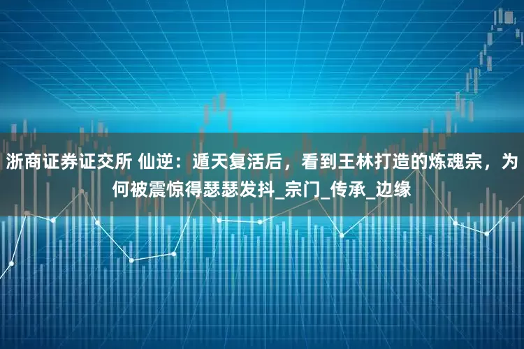 浙商证券证交所 仙逆：遁天复活后，看到王林打造的炼魂宗，为何被震惊得瑟瑟发抖_宗门_传承_边缘