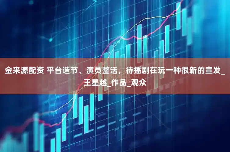 金来源配资 平台造节、演员整活，待播剧在玩一种很新的宣发_王星越_作品_观众