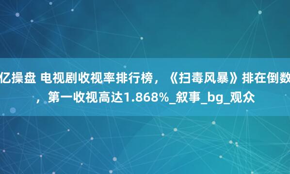 亿操盘 电视剧收视率排行榜，《扫毒风暴》排在倒数，第一收视高达1.868%_叙事_bg_观众