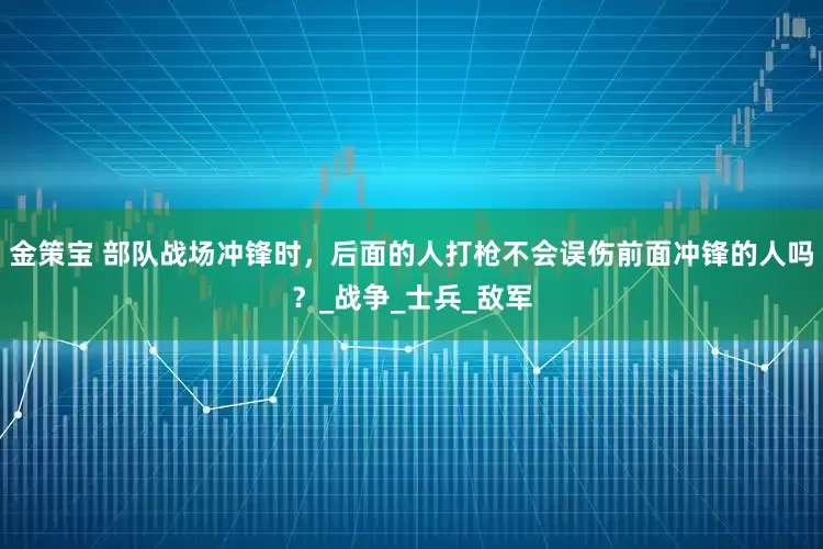 金策宝 部队战场冲锋时，后面的人打枪不会误伤前面冲锋的人吗？_战争_士兵_敌军