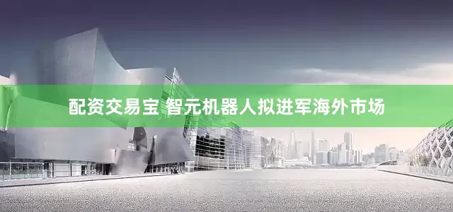 配资交易宝 智元机器人拟进军海外市场