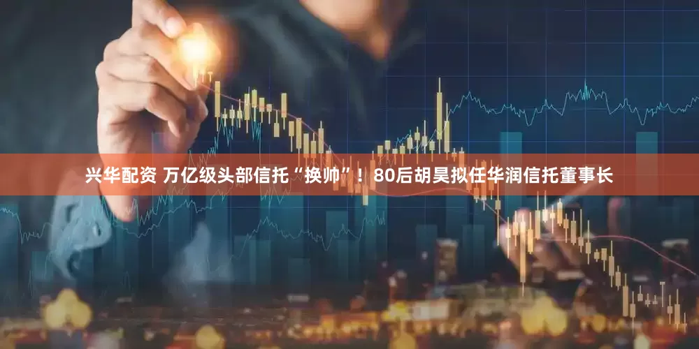 兴华配资 万亿级头部信托“换帅”！80后胡昊拟任华润信托董事长