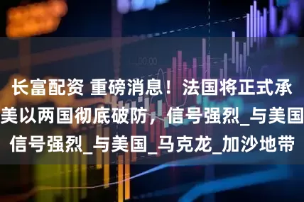 长富配资 重磅消息！法国将正式承认巴勒斯坦国，美以两国彻底破防，信号强烈_与美国_马克龙_加沙地带