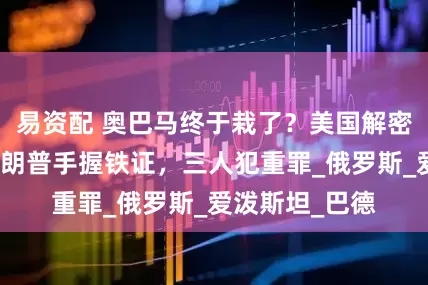易资配 奥巴马终于栽了？美国解密大批文件，特朗普手握铁证，三人犯重罪_俄罗斯_爱泼斯坦_巴德