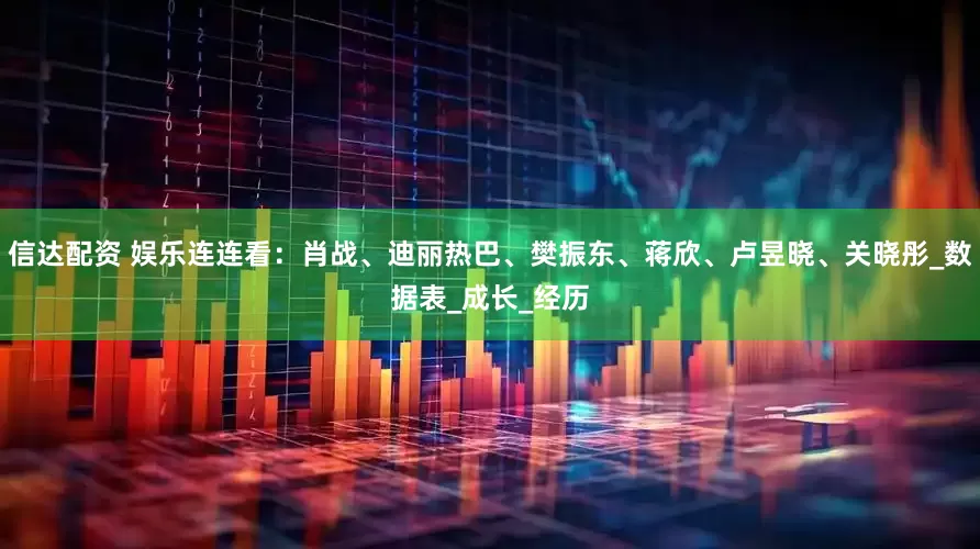 信达配资 娱乐连连看：肖战、迪丽热巴、樊振东、蒋欣、卢昱晓、关晓彤_数据表_成长_经历