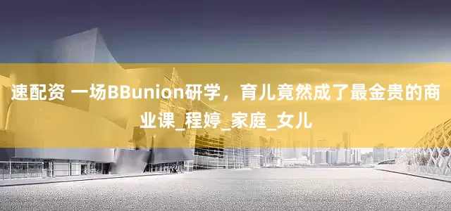 速配资 一场BBunion研学，育儿竟然成了最金贵的商业课_程婷_家庭_女儿