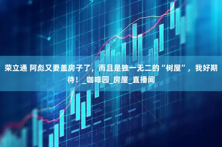 荣立通 阿彪又要盖房子了，而且是独一无二的“树屋”，我好期待！_咖啡园_房屋_直播间
