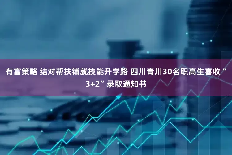 有富策略 结对帮扶铺就技能升学路 四川青川30名职高生喜收“3+2”录取通知书