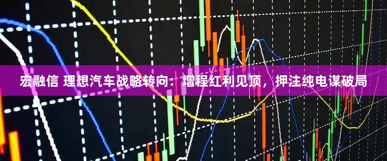 宏融信 理想汽车战略转向：增程红利见顶，押注纯电谋破局
