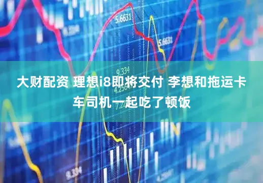 大财配资 理想i8即将交付 李想和拖运卡车司机一起吃了顿饭