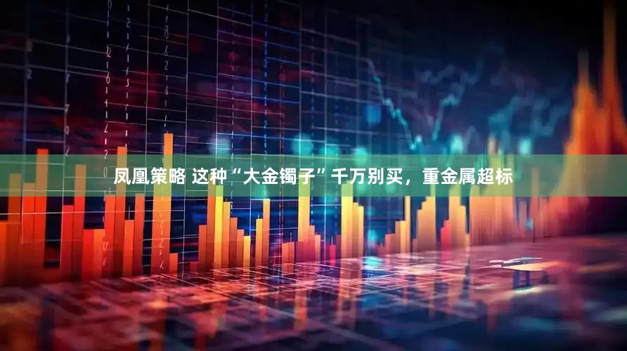 凤凰策略 这种“大金镯子”千万别买，重金属超标