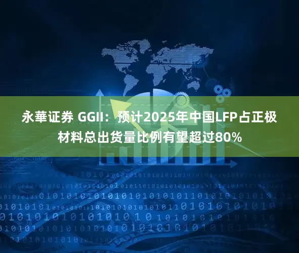 永華证券 GGII：预计2025年中国LFP占正极材料总出货量比例有望超过80%