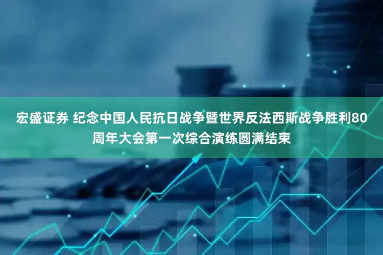 宏盛证券 纪念中国人民抗日战争暨世界反法西斯战争胜利80周年大会第一次综合演练圆满结束