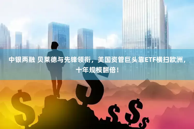 中银两融 贝莱德与先锋领衔，美国资管巨头靠ETF横扫欧洲，十年规模翻倍！