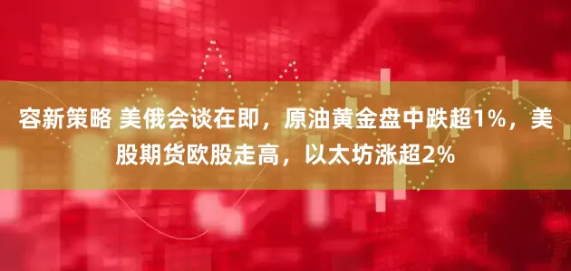 容新策略 美俄会谈在即，原油黄金盘中跌超1%，美股期货欧股走高，以太坊涨超2%