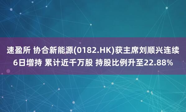 速盈所 协合新能源(0182.HK)获主席刘顺兴连续6日增持 累计近千万股 持股比例升至22.88%