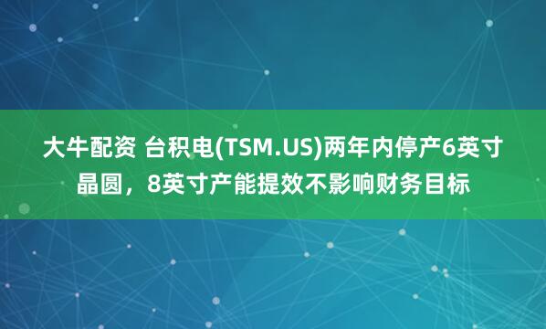 大牛配资 台积电(TSM.US)两年内停产6英寸晶圆，8英寸产能提效不影响财务目标