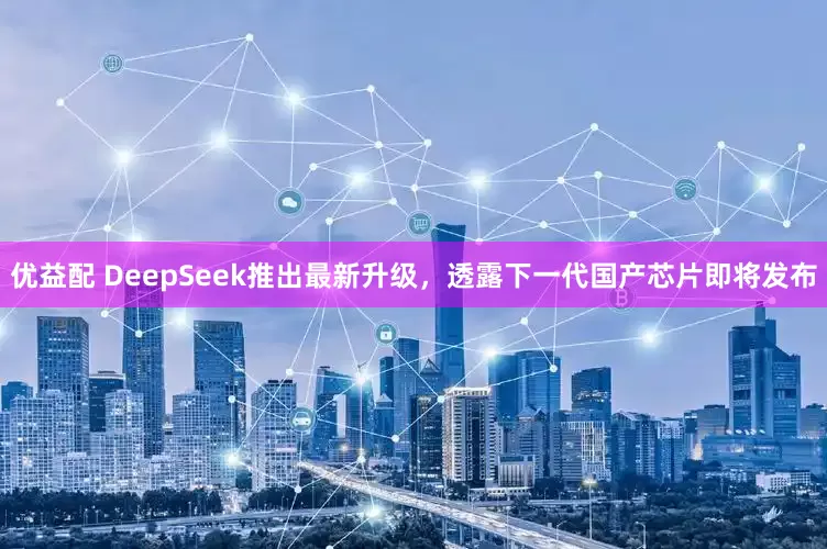 优益配 DeepSeek推出最新升级，透露下一代国产芯片即将发布