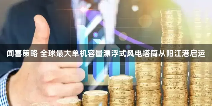 闻喜策略 全球最大单机容量漂浮式风电塔筒从阳江港启运