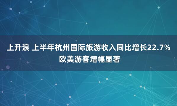 上升浪 上半年杭州国际旅游收入同比增长22.7% 欧美游客增幅显著