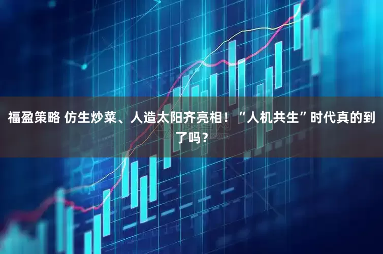 福盈策略 仿生炒菜、人造太阳齐亮相！“人机共生”时代真的到了吗？
