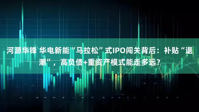 河源华锋 华电新能“马拉松”式IPO闯关背后：补贴“退潮”，高负债+重资产模式能走多远？