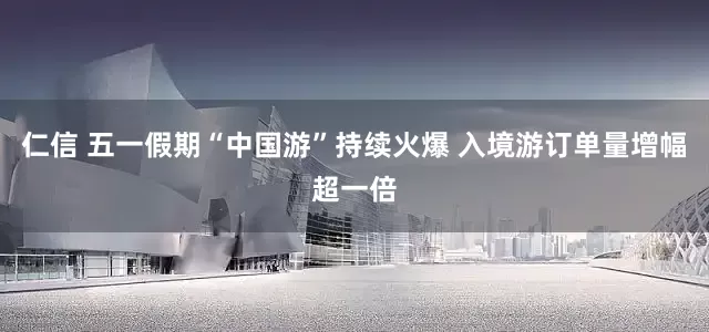 仁信 五一假期“中国游”持续火爆 入境游订单量增幅超一倍