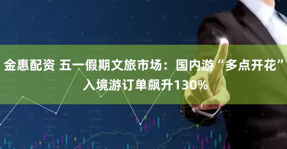 金惠配资 五一假期文旅市场：国内游“多点开花” 入境游订单飙升130%