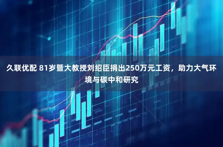 久联优配 81岁暨大教授刘绍臣捐出250万元工资，助力大气环境与碳中和研究