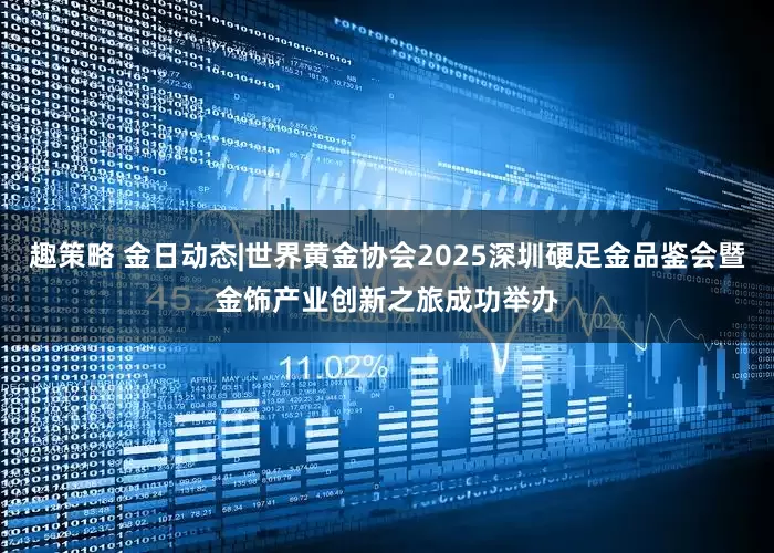 趣策略 金日动态|世界黄金协会2025深圳硬足金品鉴会暨金饰产业创新之旅成功举办