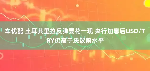 车优配 土耳其里拉反弹昙花一现 央行加息后USD/TRY仍高于决议前水平