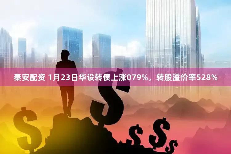 秦安配资 1月23日华设转债上涨079%，转股溢价率528%